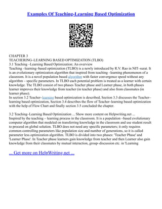 Examples Of Teaching-Learning Based Optimization
CHAPTER 3
TEACHERING–LEARNING BASED OPTIMIZATION (TLBO)
3.1 Teaching –Learning Based Optimization: An overview
Teaching –learning–based optimization (TLBO) is a newly introduced by R.V. Rao in NIT–surat. It
is an evolutionary optimization algorithm that inspired from teaching –learning phenomenon of a
classroom. It is a novel population based algorithm with faster convergence speed without any
algorithm – specific parameters. In TLBO each potential problem is treated as a learner with certain
knowledge. The TLBO consist of two phases Teacher phase and Learner phase, in both phases
learner improves their knowledge from teacher (in teacher phase) and also from classmates (in
learner phase).
In section 3.2 Teacher–learning based optimization is described, Section 3.3 discusses the Teacher–
learning based optimization, Section 3.4 describes the flow of Teacher–learning based optimization
with the help of Flow Chart and finally section 3.5 concluded the chapter.
3.2 Teaching–Learning Based Optimization ... Show more content on Helpwriting.net ...
Inspired by the teaching – learning process in the classroom. It is a population –based evolutionary
computer algorithm that modeled on transferring knowledge in the classroom and use student result
to proceed on global solution. TLBO does not need any specific parameters; it only requires
common controlling parameters like population size and number of generations, so it is called
parameter less optimization algorithm. TLBO is divided into two phases: 'Teacher Phase' and
'Learner Phase'. In Teacher phase learners gain knowledge from teacher and then Learner also gain
knowledge from their classmates by mutual interaction, group–discussion etc. in 'Learning
... Get more on HelpWriting.net ...
 