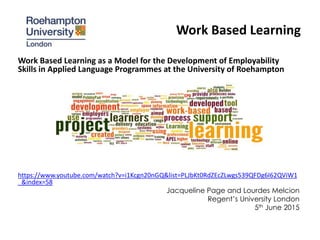 Work Based Learning
Work Based Learning as a Model for the Development of Employability
Skills in Applied Language Programmes at the University of Roehampton
https://www.youtube.com/watch?v=i1Kcgn20nGQ&list=PLJbKt0RdZEcZLwgs539QFDg6I62QViW1
_&index=58
Jacqueline Page and Lourdes Melcion
Regent’s University London
5th June 2015
 