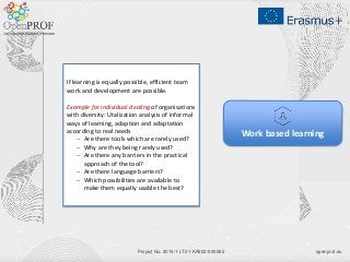 openprof.euProject No. 2014-1-LT01-KA202-000562
Work based learning
If learning is equally possible, efficient team
work and development are possible.
Example for individual dealing of organisations
with diversity: Utalization analysis of informal
ways of learning, adaption and adaptation
according to real needs
 Are there tools which are rarely used?
 Why are they being rarely used?
 Are there any barriers in the practical
approach of the tool?
 Are there language barriers?
 Which possibilities are available to
make them equally usable the best?
 