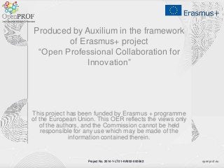 openprof.euProject No. 2014-1-LT01-KA202-000562
Produced by Auxilium in the framework
of Erasmus+ project
“Open Professional Collaboration for
Innovation”
This project has been funded by Erasmus + programme
of the European Union. This OER reflects the views only
of the authors, and the Commission cannot be held
responsible for any use which may be made of the
information contained therein.
Project No. 2014-1-LT01-KA202-000562
 