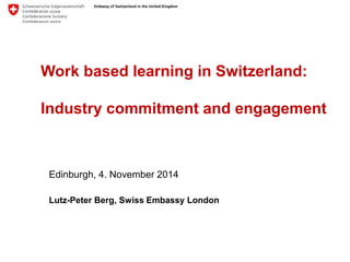 Work based learning in Switzerland: 
Industry commitment and engagement 
Edinburgh, 4. November 2014 
Lutz-Peter Berg, Swiss Embassy London 
 
