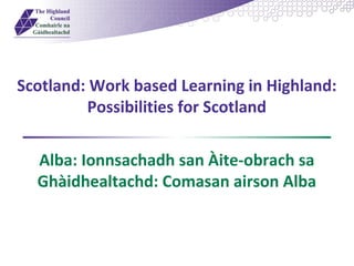 Scotland: Work based Learning in Highland: 
Possibilities for Scotland 
Alba: Ionnsachadh san Àite-obrach sa 
Ghàidhealtachd: Comasan airson Alba 
 
