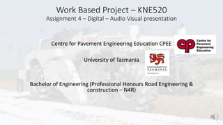 Work Based Project – KNE520
Assignment 4 – Digital – Audio Visual presentation
Centre for Pavement Engineering Education CPEE
University of Tasmania
Bachelor of Engineering (Professional Honours Road Engineering &
construction – N4R)
 
