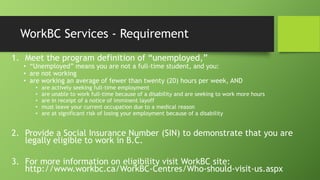 WorkBC Services - Requirement
1. Meet the program definition of ―unemployed,‖

• ―Unemployed‖ means you are not a full-time student, and you:
• are not working
• are working an average of fewer than twenty (20) hours per week, AND
•
•
•
•
•

are actively seeking full-time employment
are unable to work full-time because of a disability and are seeking to work more hours
are in receipt of a notice of imminent layoff
must leave your current occupation due to a medical reason
are at significant risk of losing your employment because of a disability

2. Provide a Social Insurance Number (SIN) to demonstrate that you are
legally eligible to work in B.C.
3. For more information on eligibility visit WorkBC site:
http://www.workbc.ca/WorkBC-Centres/Who-should-visit-us.aspx

 