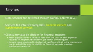 Services
• EPBC services are delivered through WorkBC Centres (ESC)
• Services fall into two categories: General services and
Supplemental services
• Clients may also be eligible for financial supports
• Assist eligible clients in financial need with the costs of basic expenses
required for Program participation, job search or starting jobs.
• In some cases, employed individuals at significant risk of losing employment
due to a disability, may be eligible for financial supports to enable
employment retention

 