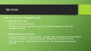Services
The two service categories are:
1. General services:
• Delivered at the storefront
• self-serve services, apprentice services, case management, and case
managed services

2. Supplemental services:
• may be delivered at storefront ESC, through other qualified service providers
at other locations or training institutes, depending on type of service
• Training services, Self-Employment services, and specialized assessment
services

 