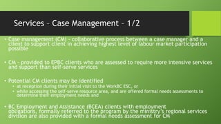 Services – Case Management – 1/2
• Case management (CM) - collaborative process between a case manager and a
client to support client in achieving highest level of labour market participation
possible
• CM - provided to EPBC clients who are assessed to require more intensive services
and support than self-serve services

• Potential CM clients may be identified

• at reception during their initial visit to the WorkBC ESC, or
• while accessing the self-serve resource area, and are offered formal needs assessments to
determine their employment needs and

• BC Employment and Assistance (BCEA) clients with employment
obligations, formally referred to the program by the ministry’s regional services
division are also provided with a formal needs assessment for CM

 