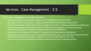 Services – Case Management – 2/2
• The case management process involves:
Assessing a client’s employment readiness and employment-related needs
Assisting the client to identify a realistic and achievable employment objective(s)
Developing mutually agreed action plan to support the client to achieve employment objectives
Providing employment counselling, services, and financial supports (via financial needs
assessment) to assist the client to achieve labour market attachment
• Assessment that considers the needs of individuals with specialized employment
• Supporting and monitoring client in completing the action plan, until the client has successfully
achieved and maintained a labour market or community attachment outcome
• Job coaching and job maintenance/retention services during the followup period
•
•
•
•

 
