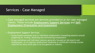 Services - Case Managed
• Case managed services are services provided to or for case managed
clients. These include Employment Support Services and SelfEmployment Orientation and Assessment
• Employment Support Services
• Group-based workshops and/or individual employment counselling sessions around
preparing for, finding, obtaining and maintaining employment
• Group workshops and individual sessions generally focused on job search and
employment, or to improve employment readiness or certificate training courses
required for entry level jobs in an occupation or industry

 