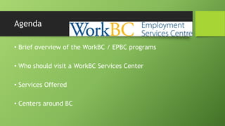 Agenda
• Brief overview of the WorkBC / EPBC programs
• Who should visit a WorkBC Services Center
• Services Offered

• Centers around BC

 