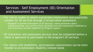 Services – Self Employment (SE) Orientation
and Assessment Services
• For clients unable to obtain sustainable employment and potentially
suitable for SE services through a formal needs assessment.
• Designed to provide information on SE Services, create awareness about
entrepreneurship, and confirm client suitability and self-employment readiness as
well as business concept eligibility for Program support.

• SE orientation and assessment services must be completed before a
client is approved to participate in the program’s SE services.
• For clients with disabilities, participation requirements can be more
flexible to accommodate disability-related needs

 