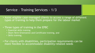 Service – Training Services - 1/3
• Assist eligible case-managed clients to access a range of different
types of training to help them prepare for the labour market
• Three types of training in the EPBC
• Essential skills training
• Short-Term Orientation and Certificate training, and
• Skills training.

• For clients with disabilities, participation requirements can be
more flexible to accommodate disability-related needs

 
