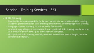 Service – Training Services - 3/3
• Skills training
• Enable clients to develop skills for labour market; viz. occupational skills training,
academic prerequisites for skills training/employment, and language skills training.
• Language courses normally do not exceed a few months
• Academic upgrading as a prerequisite for occupational skills training can be as brief
as a month or two or take up to a few years to complete.
• Occupational skills training normally does not exceed one year in length, but can
sometimes be longer.

 