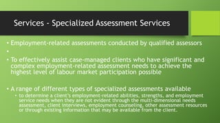 Services - Specialized Assessment Services
• Employment-related assessments conducted by qualified assessors
•
• To effectively assist case-managed clients who have significant and
complex employment-related assessment needs to achieve the
highest level of labour market participation possible
• A range of different types of specialized assessments available
• to determine a client’s employment-related abilities, strengths, and employment
service needs when they are not evident through the multi-dimensional needs
assessment, client interviews, employment counseling, other assessment resources
or through existing information that may be available from the client.

 