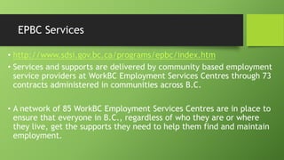 EPBC Services
• http://www.sdsi.gov.bc.ca/programs/epbc/index.htm
• Services and supports are delivered by community based employment
service providers at WorkBC Employment Services Centres through 73
contracts administered in communities across B.C.

• A network of 85 WorkBC Employment Services Centres are in place to
ensure that everyone in B.C., regardless of who they are or where
they live, get the supports they need to help them find and maintain
employment.

 