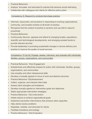  Practical Behaviors:
 Analyze, formulate, and advocate for policies that advance social well-being
 Collaborate with colleagues and clients for effective policy action
Competency 9: Respond to contexts that shape practice
 Informed, resourceful, and proactive in responding to evolving organizational,
community, and societal contexts at all levels of practice.
 Recognize that the context of practice is dynamic and use skill to respond
proactively
 Practical Behaviors:
 Continuously discover, appraise and attend to changing locales, populations,
scientific and technological developments, and emerging societal trends to
provide relevant services
 Provide leadership in promoting sustainable changes in service delivery and
practice to improve the quality of social services
Competency 10 (a)-(d): Engage, assess, intervene, and evaluate with individuals,
families, groups, organizations, and communities
 Practical Behaviors: 10(a) Engagement
 Substantively and affectively prepare for action with individuals, families, groups,
organizations, and communities
 Use empathy and other interpersonal skills
 Develop a mutually agreed-on focus of work and desired outcomes
 Practice Behaviors 10(b)Assessment
 Collect, organize, and interpret client data
 Assess client strengths and limitations
 Develop mutually agreed-on intervention goals and objectives
 Select appropriate intervention strategies
 Practice Behaviors: 10(c) Intervention
 Initiate actions to achieve organizational goals
 Implement prevention interventions that enhance client capacities
 Help clients resolve problems
 Negotiate, mediate, and advocate for clients
 Facilitate transitions and endings
 Practice Behaviors: 10(d) Evaluation
 
