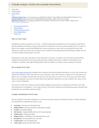  Critically analyze, monitor and evaluate interventions
work values
self assessment
career choice
Ads
3-Minute Chakra Testwww.ChakraHealing.comIdentify the State of Your Chakras & Find Out What it Means to You...
Career Canadajobrapido.com/career+canada5 urgent open positions. Apply now! Career Canada
Questions & Answerswww.Facebook.comOnline Tests, Quizzes and Surveys On Various Subjects. Sign Up now!
More Career Planning Ads
Career Employment Job
Career Change
Work from Home for Free
Career Opportunities
Career Test
What Are Work Values
Throughout your life you acquired a set of values — beliefs and ideas that are important to you. For example you may believe
that one should always be honest or that one must always be a loyal friend. You live your life according to this set of values. In
order to have a happy, successful and fulfilling life, you must act upon your values, both in your personal life and at work.
Taking your values into account when you choose a career could be the most important factor that determines whether you will
or won't be satisfied with that aspect of your life.
Clarifying your work values, that subset of values that relate to your career, is essential. Your work values are both intrinsic,
relating to the actual tasks involved in practicing a particular occupation, and extrinsic, relating to the by-products of an
occupation. An intrinsic value might be helping others, while an example of an extrinsic value is earning a lot of money.
How to Identify Work Values
Career development professionals, including career counselors and career development facilitators, use work value inventories to
measure how important various work values are to you. Generally, a work value inventory is simply a list of values that you are
asked to rate. For example, the instructions may tell you to rate each value on a scale of one to 10, giving a one to those values
that are most important to you and a 10 to those that are least important. Alternatively, you may be asked to list a series of work
values in order of importance.
The results of a work value inventory are used to identify appropriate career choices, by matching an individual's work values
with characteristics of occupations. A work value inventory is best used in conjunction with otherself assessment instruments that
help identify one's personality, interests and skills.
Examples and Definitions of Work Values
Here are examples of items that could appear on a work value inventory, along with a definition of each one. When reading this
list, think about how important each value is to you.
Autonomy: receiving no or little supervision
Helping Others: providing assistance to individuals or groups
Prestige: having high standing
Job Security: a high probability that one will remain employed
Collaboration: working with others
Helping Society: contributing to the betterment of the world
Recognition: receiving attention for your work
Compensation: receiving adequate pay
Achievement: doing work that yields results
 