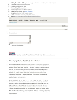Utilizing Your Skills and Background: using your education and work experience to do your job
Leadership: supervising/managing others
Creativity: using your own ideas
Variety: doing different activities
Challenge: performing tasks that are difficult
Leisure: having adequate time away from work
Recognition: receiving credit for achievements
Artistic Expression: expressing one's artistic talents
Influence: having the ability to affect people's opinions and ideas
+ Follow
Developing Positive Work Attitudes Dbr Lecture Ppt
by Darwin Rivers
4,031views
More…
No comments yet
Subscribe to commentsPost Comment
Developing Positive Work Attitudes Dbr Lecture PptPresentation Transcript
1. Developing a Positive Work Attitude Darwin B. Rivers
2. INTRODUCTION:• Where negativity exists in a workplace, people are
quick to blame each other and feel a sense of injustice. With a negative
attitude, you are less likely to be accountable and reliable.• A positive
attitude will enable you to take risks, innovate, communicate, have
confidence and create a better workplace. This means you are more
productive and achieve more.
3. OBJECTIVES:• Define What is an Attitude?• Define What is a Work
Attitude?• Define What does Positive Work Attitude means?• Learn the
Different Positive Work Attitude Equations• Describe How to Develop a
Positive Work Attitude• Know the Importance of having a Positive Work
Attitude• Benefits of having a Positive Work Attitude• Achieving a Positive
Work Attitude
 