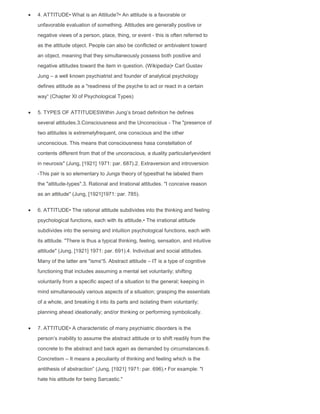 4. ATTITUDE• What is an Attitude?• An attitude is a favorable or
unfavorable evaluation of something. Attitudes are generally positive or
negative views of a person, place, thing, or event - this is often referred to
as the attitude object. People can also be conflicted or ambivalent toward
an object, meaning that they simultaneously possess both positive and
negative attitudes toward the item in question. (Wikipedia)• Carl Gustav
Jung – a well known psychiatrist and founder of analytical psychology
defines attitude as a "readiness of the psyche to act or react in a certain
way“ (Chapter XI of Psychological Types)
5. TYPES OF ATTITUDESWithin Jung‟s broad definition he defines
several attitudes.3.Consciousness and the Unconscious - The "presence of
two attitudes is extremelyfrequent, one conscious and the other
unconscious. This means that consciousness hasa constellation of
contents different from that of the unconscious, a duality particularlyevident
in neurosis" (Jung, [1921] 1971: par. 687).2. Extraversion and introversion
-This pair is so elementary to Jungs theory of typesthat he labeled them
the "attitude-types".3. Rational and Irrational attitudes. "I conceive reason
as an attitude" (Jung, [1921]1971: par. 785).
6. ATTITUDE• The rational attitude subdivides into the thinking and feeling
psychological functions, each with its attitude.• The irrational attitude
subdivides into the sensing and intuition psychological functions, each with
its attitude. "There is thus a typical thinking, feeling, sensation, and intuitive
attitude" (Jung, [1921] 1971: par. 691).4. Individual and social attitudes.
Many of the latter are "isms“5. Abstract attitude – IT is a type of cognitive
functioning that includes assuming a mental set voluntarily; shifting
voluntarily from a specific aspect of a situation to the general; keeping in
mind simultaneously various aspects of a situation; grasping the essentials
of a whole, and breaking it into its parts and isolating them voluntarily;
planning ahead ideationally; and/or thinking or performing symbolically.
7. ATTITUDE• A characteristic of many psychiatric disorders is the
person‟s inability to assume the abstract attitude or to shift readily from the
concrete to the abstract and back again as demanded by circumstances.6.
Concretism – It means a peculiarity of thinking and feeling which is the
antithesis of abstraction” (Jung, [1921] 1971: par. 696).• For example: "I
hate his attitude for being Sarcastic."
 