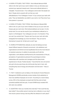 8. WORK ATTITUDES: TWO TYPES1. Work Attitude Behavior•WAB
refers to the „feel‟ part of your work.It relates to how you feel about your
workand your approach towards work. Hence,work attitude behavior is
intangible. Youcannot see it. Your colleagues cannot seeit. But people can
feel it. People whom youwork with can feel your work
attitudebehavior.•Your Colleagues “knows” it if you carryout your tasks with
pride. They can feelwhether you belief in your work or not.They know if you
have passion in yourwork.
9. WORK ATTITUDES: TWO TYPES2. Work Behavior Attitude•WBA
refers to the „do‟ part of your work.It relates to how you do your work and
howyou get your work done. Work behaviorattitude can be seen. It is the
actual work.You can see the result of your workbehavior attitude be it a
report or a finishedgood. Your colleagues can see it. It is theaction.•They
can see if you worked hard. Theycan see if you do your work with skills
andapplied the knowledge you know into thework. They can see for
themselves if youare the "all talk and no work" type.
10. WORK ATTITUDES•Work attitudes are also the feelings we have
toward different aspects of thework environment. Job satisfaction and
organizational commitment are two keyattitudes that are the most relevant
to important outcomes.•In addition to personality and fit with the
organization, work attitudes areinfluenced by the characteristics of the job,
perceptions of organizational justiceand the psychological contract,
relationships with coworkers and managers,and the stress levels
experienced on the job. Positive Quotes: "I found that the men and women
who got to the top were those who did the jobs they had in hand, with
everything they had of energy and enthusiasm and hard work." -Harry S.
Truman
11. FACT:• Institutions such as Gallup or the Society for Human Resource
Management (SHRM) periodically conduct studies of job satisfaction to
track how satisfied employees are at work.• According to a recent Gallup
survey, 90% of the employees surveyed said that they were at least
somewhat satisfied with their jobs. A recent SHRM study revealed 40%
who were very satisfied.
12. QUESTION:• Have you recently had a bad day?• How could that day
been better?• Has another person‟s bad day had a reflection on your day?•
How would a person having a bad day effect the attitude of a work place?
 