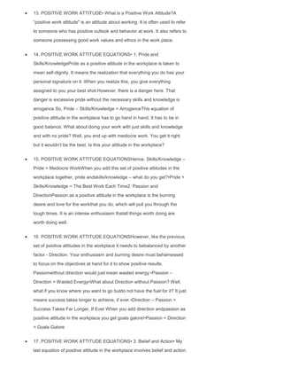 13. POSITIVE WORK ATTITUDE• What is a Positive Work Attitude?A
“positive work attitude" is an attitude about working. It is often used to refer
to someone who has positive outlook and behavior at work. It also refers to
someone possessing good work values and ethics in the work place.
14. POSITIVE WORK ATTITUDE EQUATIONS• 1. Pride and
Skills/KnowledgePride as a positive attitude in the workplace is taken to
mean self-dignity. It means the realization that everything you do has your
personal signature on it. When you realize this, you give everything
assigned to you your best shot.However, there is a danger here. That
danger is excessive pride without the necessary skills and knowledge is
arrogance.So, Pride – Skills/Knowledge = ArroganceThis equation of
positive attitude in the workplace has to go hand in hand. It has to be in
good balance. What about doing your work with just skills and knowledge
and with no pride? Well, you end up with mediocre work. You get it right
but it wouldn‟t be the best. Is this your attitude in the workplace?
15. POSITIVE WORK ATTITUDE EQUATIONSHence, Skills/Knowledge –
Pride = Mediocre WorkWhen you add this set of positive attitudes in the
workplace together, pride andskills/knowledge – what do you get?•Pride +
Skills/Knowledge = The Best Work Each Time2. Passion and
DirectionPassion as a positive attitude in the workplace is the burning
desire and love for the workthat you do, which will pull you through the
tough times. It is an intense enthusiasm thatall things worth doing are
worth doing well.
16. POSITIVE WORK ATTITUDE EQUATIONSHowever, like the previous
set of positive attitudes in the workplace it needs to bebalanced by another
factor - Direction. Your enthusiasm and burning desire must beharnessed
to focus on the objectives at hand for it to show positive results.
Passionwithout direction would just mean wasted energy.•Passion –
Direction = Wasted Energy•What about Direction without Passion? Well,
what if you know where you want to go butdo not have the fuel for it? It just
means success takes longer to achieve, if ever.•Direction – Passion =
Success Takes Far Longer, If Ever When you add direction andpassion as
positive attitude in the workplace you get goals galore!•Passion + Direction
= Goals Galore
17. POSITIVE WORK ATTITUDE EQUATIONS• 3. Belief and Action• My
last equation of positive attitude in the workplace involves belief and action.
 