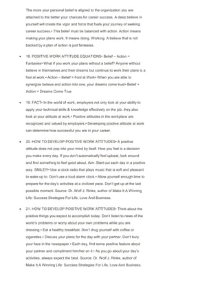 The more your personal belief is aligned to the organization you are
attached to the better your chances for career success. A deep believe in
yourself will create the vigor and force that fuels your journey of seeking
career success.• This belief must be balanced with action. Action means
making your plans work. It means doing. Working. A believe that is not
backed by a plan of action is just fantasies.
18. POSITIVE WORK ATTITUDE EQUATIONS• Belief – Action =
Fantasies• What if you work your plans without a belief? Anyone without
believe in themselves and their dreams but continue to work their plans is a
fool at work.• Action – Belief = Fool at Work• When you are able to
synergize believe and action into one, your dreams come true!• Belief +
Action = Dreams Come True
19. FACT• In the world of work, employers not only look at your ability to
apply your technical skills & knowledge effectively on the job, they also
look at your attitude at work.• Positive attitudes in the workplace are
recognized and valued by employers.• Developing positive attitude at work
can determine how successful you are in your career.
20. HOW TO DEVELOP POSITIVE WORK ATTITUDES• A positive
attitude does not pop into your mind by itself. How you feel is a decision
you make every day. If you don‟t automatically feel upbeat, look around
and find something to feel good about. Aim: Start out each day in a positive
way. SMILE!!!• Use a clock radio that plays music that is soft and pleasant
to wake up to. Don‟t use a loud alarm clock.• Allow yourself enough time to
prepare for the day‟s activities at a civilized pace. Don‟t get up at the last
possible moment. Source: Dr. Wolf J. Rinke, author of Make It A Winning
Life: Success Strategies For Life, Love And Business.
21. HOW TO DEVELOP POSITIVE WORK ATTITUDES• Think about the
positive things you expect to accomplish today. Don‟t listen to news of the
world‟s problems or worry about your own problems while you are
dressing.• Eat a healthy breakfast. Don‟t drug yourself with coffee or
cigarettes.• Discuss your plans for the day with your partner. Don‟t bury
your face in the newspaper.• Each day, find some positive feature about
your partner and compliment him/her on it.• As you go about your day‟s
activities, always expect the best. Source: Dr. Wolf J. Rinke, author of
Make It A Winning Life: Success Strategies For Life, Love And Business.
 