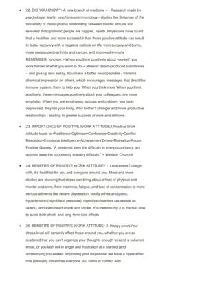 22. DID YOU KNOW?• A new branch of medicine – • Research made by
psychologist Martin psychoneuroimmunology - studies the Seligman of the
University of Pennsylvania relationship between mental attitude and
revealed that optimistic people are happier, health. Physicians have found
that a healthier and more successful than those positive attitude can result
in faster recovery with a negative outlook on life. from surgery and burns,
more resistance to arthritis and cancer, and improved immune •
REMEMBER: function. • When you think positively about yourself, you
work harder at what you want to do -• Reason: Brain-produced substances
– and give up less easily. You make a better neuropeptides - transmit
chemical impression on others, which encourages messages that direct the
immune system. them to help you. When you think more When you think
positively, these messages positively about your colleagues, are more
emphatic. When you are employees, spouse and children, you build
depressed, they tell your body, Why bother? stronger and more productive
relationships - leading to greater success at work and at home.
23. IMPORTANCE OF POSITIVE WORK ATTITUDEA Positive Work
Attitude leads to:•Resilience•Optimism•Confidence•Creativity•Conflict
Resolution•Emotional Intelligence•Achievement Drives•Motivation•Focus
Positive Quotes: “A pessimist sees the difficulty in every opportunity; an
optimist sees the opportunity in every difficulty.” ~ Winston Churchill
24. BENEFITS OF POSITIVE WORK ATTITUDE• 1. Less stressTo begin
with, it‟s healthier for you and everyone around you. More and more
studies are showing that stress can bring about a host of physical and
mental problems, from insomnia, fatigue, and loss of concentration to more
serious ailments like severe depression, bodily aches and pains,
hypertension (high blood pressure), digestive disorders (as severe as
ulcers), and even heart attack and stroke. You need to nip it in the bud now
to avoid both short- and long-term side effects
25. BENEFITS OF POSITIVE WORK ATTITUDE• 2. Happy peersYour
stress level will certainly effect those around you, whether you are so
scattered that you can‟t organize your thoughts enough to send a coherent
email, or you lash out in anger and frustration at a startled (and
undeserving) co-worker. Improving your disposition will have a ripple effect
that positively influences everyone you come in contact with
 