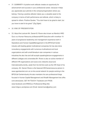 31. SUMMARY• A positive work attitude creates an opportunity for
advancement and success in your professional career, because it helps
you appreciate your job/role in the company/organization where you
belong.• Having a positive attitude makes you a valuable asset to the
company in terms of both performance and attitude, which is likely to
spread to others. Positive Quotes: "You dont have to be great to start, but
you have to start to be great." {Zig Ziglar}
32. END OF PRESENTATION
33. About the Lecturer:Mr. Darwin B. Rivers also known as Manila‟s HRD
Guru is a Human Resource professional/HR Executive with morethan 14
years of progressive leadership and management experience both in
Operations and Human CapitalManagement in the BPO/Call Center
industry with leading global multinational companies.He has also done
consultancy engagements with numerous multinational and local
organizations and with small &medium size companies in various
industries.He also has and still accepts speaking/lecture engagements in
different colleges and universities.Mr. Rivers is also an active member of
different HR organizations and socio-civic networks (local and
International)Currently, aside from his full time work as the HR Head of his
company, Mr. Darwin Rivers is the featured HR/Careerresource person in
www.agentsentral.com an on-line social network for people working in the
BPO/Call Centerindustry.He also maintains his own professional blogs
focused in Human Capital Management and Wealth Management two ofhis
core advocacies. GET IN TOUCH: Facebook.com PAGE:
www.facebook.com/HRDGuru Professional Blog Site:
www.hrdguru.wordpress.com Email: darwinrivers@yahoo.com
 