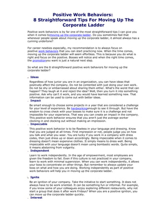 Positive Work Behaviors:
8 Straightforward Tips For Moving Up The
Corporate Ladder
Positive work behaviors is by far one of the most straightforward tips I can give you
when it comes tomoving up the corporate ladder. Do you sometimes feel that
whenever people speak about moving up the corporate ladder, it almost always has a
cunning undertone?
For career newbies especially, my recommendation is to always focus on
positive work behaviors that you can start practicing now. When the time comes,
moving up the corporate ladder will seem effortless. This is because you do what is
right and focus on the positive. Bosses will notice and when the right time comes,
the promotionyou want is just a natural next step.
So what are the 8 straightforward positive work behaviors for moving up the
corporate ladder?
1. Ideas
Regardless of how junior you are in an organization, you can have ideas that
positively affect the company. Do not be contented with just doing your own work.
Do not be shy or embarrassed about sharing them either. What’s the worst that can
happen? They laugh at it and reject the idea? Well, then you turn it into something
positive. Ask why can’t it work, and you would have learned something new. That
information can be used to come out with better ideas.
2. Impact
Be smart enough to choose some projects in a year that are considered a challenge
for your level of experience. Be hardworkingenough to see it through. But have the
wisdom to cross check with your bosses to make sure it is a challenge and not
impossible for your experience. That way you can create an impact in the company.
This positive work behavior ensures that you aren’t just the average worker
clocking in and clocking out without making an impression.
3. Impeccable
This positive work behavior is to be flawless in your language and dressing. Know
that you are judged at all times. First impression or not, people judge you on how
you talk and what you wear. You are lucky if you work in a company with dress
codes, then just dress up or down accordingly. Being impeccable when it comes to
dressing doesn’t mean expensive clothes. It simply means to dress well. Being
impeccable with your language doesn’t mean using bombastic words. Quite simply,
it means abstaining from vulgarity.
4. Independent
Learn to work independently. In the age of empowerment, most employees are
given the freedom to fail. Even if this culture is not practiced in your company,
learn to work with minimal supervision. When you can work independently, it allows
your boss to concentrate on other things. But remember to always update your
boss on what and how you are doing. Working independently as part of positive
work behaviors will help you in moving up the corporate ladder.
5. Ignite
Be an ignition of your company. Take the initiative to start something. It does not
always have to be work oriented. It can be something fun or informal. For example,
if you know some of your colleagues enjoy exploring different restaurants, why not
start a group that does it after work Fridays? When you are a positive ignition, you
can move up the corporate ladder quickly.
6. Interest
 