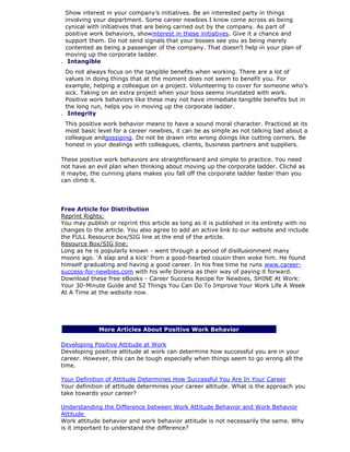 Show interest in your company’s initiatives. Be an interested party in things
involving your department. Some career newbies I know come across as being
cynical with initiatives that are being carried out by the company. As part of
positive work behaviors, showinterest in these initiatives. Give it a chance and
support them. Do not send signals that your bosses see you as being merely
contented as being a passenger of the company. That doesn’t help in your plan of
moving up the corporate ladder.
7. Intangible
Do not always focus on the tangible benefits when working. There are a lot of
values in doing things that at the moment does not seem to benefit you. For
example, helping a colleague on a project. Volunteering to cover for someone who’s
sick. Taking on an extra project when your boss seems inundated with work.
Positive work behaviors like these may not have immediate tangible benefits but in
the long run, helps you in moving up the corporate ladder.
8. Integrity
This positive work behavior means to have a sound moral character. Practiced at its
most basic level for a career newbies, it can be as simple as not talking bad about a
colleague andgossiping. Do not be drawn into wrong doings like cutting corners. Be
honest in your dealings with colleagues, clients, business partners and suppliers.
These positive work behaviors are straightforward and simple to practice. You need
not have an evil plan when thinking about moving up the corporate ladder. Cliché as
it maybe, the cunning plans makes you fall off the corporate ladder faster than you
can climb it.
Free Article for Distribution
Reprint Rights:
You may publish or reprint this article as long as it is published in its entirety with no
changes to the article. You also agree to add an active link to our website and include
the FULL Resource box/SIG line at the end of the article.
Resource Box/SIG line:
Long as he is popularly known - went through a period of disillusionment many
moons ago. 'A slap and a kick' from a good-hearted cousin then woke him. He found
himself graduating and having a good career. In his free time he runs www.career-
success-for-newbies.com with his wife Dorena as their way of paying it forward.
Download these free eBooks - Career Success Recipe for Newbies, SHINE At Work:
Your 30-Minute Guide and 52 Things You Can Do To Improve Your Work Life A Week
At A Time at the website now.
More Articles About Positive Work Behavior
Developing Positive Attitude at Work
Developing positive attitude at work can determine how successful you are in your
career. However, this can be tough especially when things seem to go wrong all the
time.
Your Definition of Attitude Determines How Successful You Are In Your Career
Your definition of attitude determines your career altitude. What is the approach you
take towards your career?
Understanding the Difference between Work Attitude Behavior and Work Behavior
Attitude
Work attitude behavior and work behavior attitude is not necessarily the same. Why
is it important to understand the difference?
 