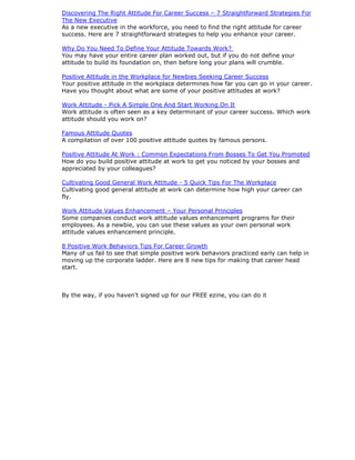 Discovering The Right Attitude For Career Success – 7 Straightforward Strategies For
The New Executive
As a new executive in the workforce, you need to find the right attitude for career
success. Here are 7 straightforward strategies to help you enhance your career.
Why Do You Need To Define Your Attitude Towards Work?
You may have your entire career plan worked out, but if you do not define your
attitude to build its foundation on, then before long your plans will crumble.
Positive Attitude in the Workplace for Newbies Seeking Career Success
Your positive attitude in the workplace determines how far you can go in your career.
Have you thought about what are some of your positive attitudes at work?
Work Attitude - Pick A Simple One And Start Working On It
Work attitude is often seen as a key determinant of your career success. Which work
attitude should you work on?
Famous Attitude Quotes
A compilation of over 100 positive attitude quotes by famous persons.
Positive Attitude At Work : Common Expectations From Bosses To Get You Promoted
How do you build positive attitude at work to get you noticed by your bosses and
appreciated by your colleagues?
Cultivating Good General Work Attitude - 5 Quick Tips For The Workplace
Cultivating good general attitude at work can determine how high your career can
fly.
Work Attitude Values Enhancement – Your Personal Principles
Some companies conduct work attitude values enhancement programs for their
employees. As a newbie, you can use these values as your own personal work
attitude values enhancement principle.
8 Positive Work Behaviors Tips For Career Growth
Many of us fail to see that simple positive work behaviors practiced early can help in
moving up the corporate ladder. Here are 8 new tips for making that career head
start.
By the way, if you haven't signed up for our FREE ezine, you can do it
 