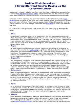 Positive Work Behaviors:
8 Straightforward Tips For Moving Up The
Corporate Ladder
Positive work behaviors is by far one of the most straightforward tips I can give you when
it comes tomoving up the corporate ladder. Do you sometimes feel that whenever people
speak about moving up the corporate ladder, it almost always has a cunning undertone?
For career newbies especially, my recommendation is to always focus on positive work
behaviors that you can start practicing now. When the time comes, moving up the corporate
ladder will seem effortless. This is because you do what is right and focus on the positive.
Bosses will notice and when the right time comes, the promotionyou want is just a natural
next step.
So what are the 8 straightforward positive work behaviors for moving up the corporate
ladder?
1. Ideas
Regardless of how junior you are in an organization, you can have ideas that positively
affect the company. Do not be contented with just doing your own work. Do not be shy or
embarrassed about sharing them either. What’s the worst that can happen? They laugh at
it and reject the idea? Well, then you turn it into something positive. Ask why can’t it
work, and you would have learned something new. That information can be used to come
out with better ideas.
2. Impact
Be smart enough to choose some projects in a year that are considered a challenge for
your level of experience. Be hardworkingenough to see it through. But have the wisdom to
cross check with your bosses to make sure it is a challenge and not impossible for your
experience. That way you can create an impact in the company. This positive work
behavior ensures that you aren’t just the average worker clocking in and clocking out
without making an impression.
3. Impeccable
This positive work behavior is to be flawless in your language and dressing. Know that you
are judged at all times. First impression or not, people judge you on how you talk and
what you wear. You are lucky if you work in a company with dress codes, then just dress
up or down accordingly. Being impeccable when it comes to dressing doesn’t mean
expensive clothes. It simply means to dress well. Being impeccable with your language
doesn’t mean using bombastic words. Quite simply, it means abstaining from vulgarity.
4. Independent
Learn to work independently. In the age of empowerment, most employees are given the
freedom to fail. Even if this culture is not practiced in your company, learn to work with
minimal supervision. When you can work independently, it allows your boss to concentrate
on other things. But remember to always update your boss on what and how you are
doing. Working independently as part of positive work behaviors will help you in moving
up the corporate ladder.
5. Ignite
Be an ignition of your company. Take the initiative to start something. It does not always
have to be work oriented. It can be something fun or informal. For example, if you know
some of your colleagues enjoy exploring different restaurants, why not start a group that
does it after work Fridays? When you are a positive ignition, you can move up the
corporate ladder quickly.
6. Interest
Show interest in your company’s initiatives. Be an interested party in things involving your
department. Some career newbies I know come across as being cynical with initiatives
that are being carried out by the company. As part of positive work behaviors,
showinterest in these initiatives. Give it a chance and support them. Do not send signals
 