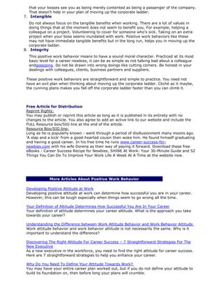 that your bosses see you as being merely contented as being a passenger of the company.
That doesn’t help in your plan of moving up the corporate ladder.
7. Intangible
Do not always focus on the tangible benefits when working. There are a lot of values in
doing things that at the moment does not seem to benefit you. For example, helping a
colleague on a project. Volunteering to cover for someone who’s sick. Taking on an extra
project when your boss seems inundated with work. Positive work behaviors like these
may not have immediate tangible benefits but in the long run, helps you in moving up the
corporate ladder.
8. Integrity
This positive work behavior means to have a sound moral character. Practiced at its most
basic level for a career newbies, it can be as simple as not talking bad about a colleague
andgossiping. Do not be drawn into wrong doings like cutting corners. Be honest in your
dealings with colleagues, clients, business partners and suppliers.
These positive work behaviors are straightforward and simple to practice. You need not
have an evil plan when thinking about moving up the corporate ladder. Cliché as it maybe,
the cunning plans makes you fall off the corporate ladder faster than you can climb it.
Free Article for Distribution
Reprint Rights:
You may publish or reprint this article as long as it is published in its entirety with no
changes to the article. You also agree to add an active link to our website and include the
FULL Resource box/SIG line at the end of the article.
Resource Box/SIG line:
Long as he is popularly known - went through a period of disillusionment many moons ago.
'A slap and a kick' from a good-hearted cousin then woke him. He found himself graduating
and having a good career. In his free time he runs www.career-success-for-
newbies.com with his wife Dorena as their way of paying it forward. Download these free
eBooks - Career Success Recipe for Newbies, SHINE At Work: Your 30-Minute Guide and 52
Things You Can Do To Improve Your Work Life A Week At A Time at the website now.
More Articles About Positive Work Behavior
Developing Positive Attitude at Work
Developing positive attitude at work can determine how successful you are in your career.
However, this can be tough especially when things seem to go wrong all the time.
Your Definition of Attitude Determines How Successful You Are In Your Career
Your definition of attitude determines your career altitude. What is the approach you take
towards your career?
Understanding the Difference between Work Attitude Behavior and Work Behavior Attitude
Work attitude behavior and work behavior attitude is not necessarily the same. Why is it
important to understand the difference?
Discovering The Right Attitude For Career Success – 7 Straightforward Strategies For The
New Executive
As a new executive in the workforce, you need to find the right attitude for career success.
Here are 7 straightforward strategies to help you enhance your career.
Why Do You Need To Define Your Attitude Towards Work?
You may have your entire career plan worked out, but if you do not define your attitude to
build its foundation on, then before long your plans will crumble.
 