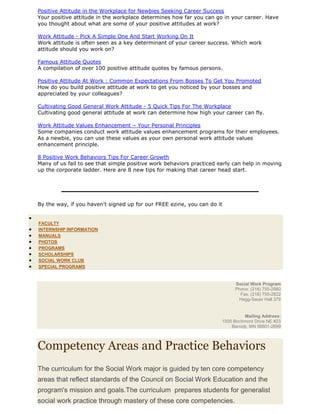 Positive Attitude in the Workplace for Newbies Seeking Career Success
Your positive attitude in the workplace determines how far you can go in your career. Have
you thought about what are some of your positive attitudes at work?
Work Attitude - Pick A Simple One And Start Working On It
Work attitude is often seen as a key determinant of your career success. Which work
attitude should you work on?
Famous Attitude Quotes
A compilation of over 100 positive attitude quotes by famous persons.
Positive Attitude At Work : Common Expectations From Bosses To Get You Promoted
How do you build positive attitude at work to get you noticed by your bosses and
appreciated by your colleagues?
Cultivating Good General Work Attitude - 5 Quick Tips For The Workplace
Cultivating good general attitude at work can determine how high your career can fly.
Work Attitude Values Enhancement – Your Personal Principles
Some companies conduct work attitude values enhancement programs for their employees.
As a newbie, you can use these values as your own personal work attitude values
enhancement principle.
8 Positive Work Behaviors Tips For Career Growth
Many of us fail to see that simple positive work behaviors practiced early can help in moving
up the corporate ladder. Here are 8 new tips for making that career head start.
By the way, if you haven't signed up for our FREE ezine, you can do it
FACULTY
INTERNSHIP INFORMATION
MANUALS
PHOTOS
PROGRAMS
SCHOLARSHIPS
SOCIAL WORK CLUB
SPECIAL PROGRAMS
Social Work Program
Phone: (218) 755-2880
Fax: (218) 755-2822
Hagg-Sauer Hall 379
Mailing Address:
1500 Birchmont Drive NE #23
Bemidji, MN 56601-2699
Competency Areas and Practice Behaviors
The curriculum for the Social Work major is guided by ten core competency
areas that reflect standards of the Council on Social Work Education and the
program's mission and goals.The curriculum prepares students for generalist
social work practice through mastery of these core competencies.
 