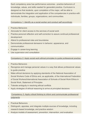Each competency area has performance outcomes - practice behaviors of
knowledge, values, and skills needed for generalist practice. Curriculum is
designed so that students, upon completion of the major, will be able to
demonstrate the integration and application of the competencies in practice with
individuals, families, groups, organizations, and communities.
Competency 1: Identify as a social worker and conduct self accordingly
 Practice Behaviors
 Advocate for client access to the services of social work
 Practice personal reflection and self-correction to assure continual professional
development
 Attend to professional roles and boundaries
 Demonstrate professional demeanor in behavior, appearance, and
communication
 Engage in career-long learning
 Use supervision and consultation
Competency 2: Apply social work ethical principles to guide professional practice.
 Practice Behaviors
 Recognize and manage personal values in a way that allows professional values
to guide practice
 Make ethical decisions by applying standards of the National Association of
Social Workers Code of Ethics and, as applicable, of the International Federation
of Social Workers/International Association of Schools of Social Work Ethics in
Social Work, Statement of Principles
 Tolerate ambiguity in resolving ethical conflicts
 Apply strategies of ethical reasoning to arrive at principled decisions
Competency 3: Apply critical thinking to inform and communicate professional
judgments
 Practical Behaviors
 Distinguish, appraise, and integrate multiple sources of knowledge, including
research-based knowledge, and practice wisdom
 Analyze models of assessment, prevention, intervention, and evaluation
 