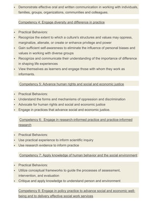  Demonstrate effective oral and written communication in working with individuals,
families, groups, organizations, communities and colleagues.
Competency 4: Engage diversity and difference in practice
 Practical Behaviors:
 Recognize the extent to which a culture's structures and values may oppress,
marginalize, alienate, or create or enhance privilege and power
 Gain sufficient self-awareness to eliminate the influence of personal biases and
values in working with diverse groups
 Recognize and communicate their understanding of the importance of difference
in shaping life experiences
 View themselves as learners and engage those with whom they work as
informants.
Competency 5: Advance human rights and social and economic justice
 Practical Behaviors:
 Understand the forms and mechanisms of oppression and discrimination
 Advocate for human rights and social and economic justice
 Engage in practices that advance social and economic justice.
Competency 6: Engage in research-informed practice and practice-informed
research
 Practical Behaviors:
 Use practical experience to inform scientific inquiry
 Use research evidence to inform practice
Competency 7: Apply knowledge of human behavior and the social environment
 Practical Behaviors:
 Utilize conceptual frameworks to guide the processes of assessment,
intervention, and evaluation
 Critique and apply knowledge to understand person and environment
Competency 8: Engage in policy practice to advance social and economic well-
being and to delivery effective social work services
 