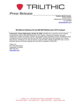 Press Release
                                                                             Trilithic’s Media Contact:
                                                                                         Karalee Slayton
                                                                           Marketing & Communications
                                                                                           317 423-6604
                                                                                   kslayton@trilithic.com




          WorkBench Software for the 860 DSP Multifunction HFC Analyzer

Indianapolis, Indiana (Wednesday, October 02, 2002), WorkBench is a powerful new PC software
complimenting Trilithic’s 860 DSP Multifunction HFC Analyzer. Workbench simplifies instrument
configuration, installs user-defined “macros” and automatic report generating routines. WorkBench’s data
management functions upload data files from 860 DSPs, generate reports and analyses and manage
data archives. Workbench can even be linked to a special Trilithic website for 860 DSP users, and can
download options and feature upgrades from the site for installation in 860 DSPs.

Trilithic, Inc.
9710 Park Davis Drive
Indianapolis, IN 46236
(800) 344-2412
www.trilithic.com




                 Trilithic, Inc., 9710 Park Davis Drive, Indianapolis, IN 46235
          (317) 895-3600 (317) 895-3613 (800) 344-2412 www.trilithic.com
 