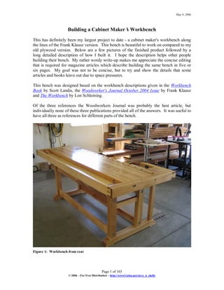 May 9, 2006
Page 1 of 103
© 2006 –For Free Distribution –http://www3.telus.net/steve_n_shelly
Building a Cabinet Maker’s Workbench
This has definitely been my largest project to date - a cabinet maker's workbench along
the lines of the Frank Klausz version. This bench is beautiful to work on compared to my
old plywood version. Below are a few pictures of the finished product followed by a
long detailed description of how I built it. I hope the description helps other people
building their bench. My rather wordy write-up makes me appreciate the concise editing
that is required for magazine articles which describe building the same bench in five or
six pages. My goal was not to be concise, but to try and show the details that some
articles and books leave out due to space pressures.
This bench was designed based on the workbench descriptions given in the Workbench
Book by Scott Landis, the Woodworker's Journal October 2004 Issue by Frank Klausz
and The Workbench by Lon Schleining.
Of the three references the Woodworkers Journal was probably the best article, but
individually none of these three publications provided all of the answers. It was useful to
have all three as references for different parts of the bench.
Figure 1: Workbench from rear
 