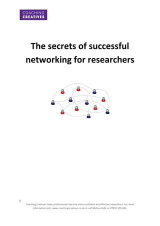 The secrets of successful
networking for researchers

0
Coaching Creatives helps professionals become more confident and effective networkers. For more
information visit: www.coachingcreatives.co.uk or call Melissa Kidd on 07855 105 865.

 