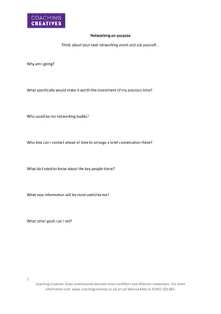 Networking on purpose
Think about your next networking event and ask yourself...

Why am I going?

What specifically would make it worth the investment of my precious time?

Who could be my networking buddy?

Who else can I contact ahead of time to arrange a brief conversation there?

What do I need to know about the key people there?

What new information will be most useful to me?

What other goals can I set?

1
Coaching Creatives helps professionals become more confident and effective networkers. For more
information visit: www.coachingcreatives.co.uk or call Melissa Kidd on 07855 105 865.

 