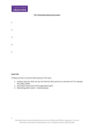 The 5 Step Networking Conversation

1

2

3

4

5

Small Talk
3 things you have in common with everyone in the room:
1. Location (journey, what can you see that the other person can comment on? For example
the coffee, buffet)
2. Host (other events/ part of the organisation long?)
3. Networking (other events – networking tips)

2
Coaching Creatives helps professionals become more confident and effective networkers. For more
information visit: www.coachingcreatives.co.uk or call Melissa Kidd on 07855 105 865.

 
