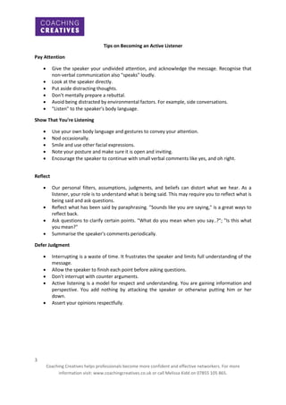 Tips on Becoming an Active Listener
Pay Attention


Give the speaker your undivided attention, and acknowledge the message. Recognise that
non-verbal communication also "speaks" loudly.
Look at the speaker directly.
Put aside distracting thoughts.
Don't mentally prepare a rebuttal.
Avoid being distracted by environmental factors. For example, side conversations.
"Listen" to the speaker's body language.







Show That You're Listening






Use your own body language and gestures to convey your attention.
Nod occasionally.
Smile and use other facial expressions.
Note your posture and make sure it is open and inviting.
Encourage the speaker to continue with small verbal comments like yes, and oh right.

Reflect





Our personal filters, assumptions, judgments, and beliefs can distort what we hear. As a
listener, your role is to understand what is being said. This may require you to reflect what is
being said and ask questions.
Reflect what has been said by paraphrasing. "Sounds like you are saying," is a great ways to
reflect back.
Ask questions to clarify certain points. "What do you mean when you say..?"; "Is this what
you mean?"
Summarise the speaker's comments periodically.

Defer Judgment






Interrupting is a waste of time. It frustrates the speaker and limits full understanding of the
message.
Allow the speaker to finish each point before asking questions.
Don't interrupt with counter arguments.
Active listening is a model for respect and understanding. You are gaining information and
perspective. You add nothing by attacking the speaker or otherwise putting him or her
down.
Assert your opinions respectfully.

3
Coaching Creatives helps professionals become more confident and effective networkers. For more
information visit: www.coachingcreatives.co.uk or call Melissa Kidd on 07855 105 865.

 