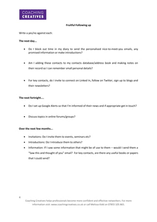 Fruitful Following up
Write a yes/no against each:
The next day...


Do I block out time in my diary to send the personalised nice-to-meet-you emails, any
promised information or make introductions?



Am I adding these contacts to my contacts database/address book and making notes on
their record so I can remember small personal details?



For key contacts, do I invite to connect on Linked In, follow on Twitter, sign up to blogs and
their newsletters?

The next fortnight....


Do I set up Google Alerts so that I’m informed of their news and if appropriate get in touch?



Discuss topics in online forums/groups?

Over the next few months...


Invitations: Do I invite them to events, seminars etc?



Introductions: Do I introduce them to others?



Information: If I saw some information that might be of use to them – would I send them a
“Saw this and thought of you” email? For key contacts, are there any useful books or papers
that I could send?

4
Coaching Creatives helps professionals become more confident and effective networkers. For more
information visit: www.coachingcreatives.co.uk or call Melissa Kidd on 07855 105 865.

 