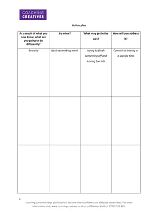 Action plan
As a result of what you
now know, what are
you going to do
differently?

By when?

Be early

Next networking event

What may get in the

How will you address

way?

it?

trying to finish

Commit to leaving at

something off and

a specific time

leaving too late

6
Coaching Creatives helps professionals become more confident and effective networkers. For more
information visit: www.coachingcreatives.co.uk or call Melissa Kidd on 07855 105 865.

 