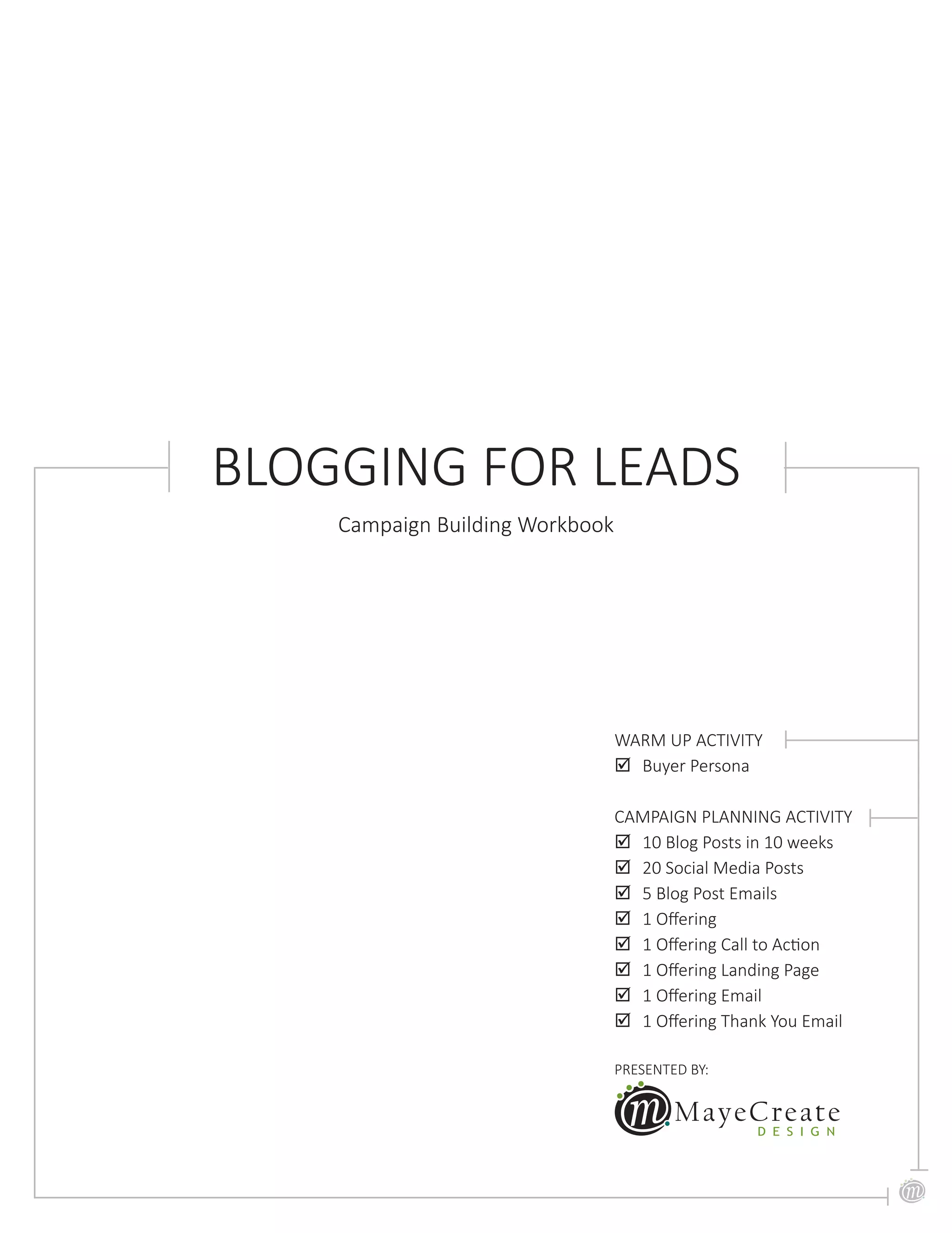 PRESENTED BY:
WARM UP ACTIVITY
;; Buyer Persona
CAMPAIGN PLANNING ACTIVITY
;; 10 Blog Posts in 10 weeks
;; 20 Social Media Posts
;; 5 Blog Post Emails
;; 1 Offering
;; 1 Offering Call to Action
;; 1 Offering Landing Page
;; 1 Offering Email
;; 1 Offering Thank You Email
BLOGGING FOR LEADS
Campaign Building Workbook
 