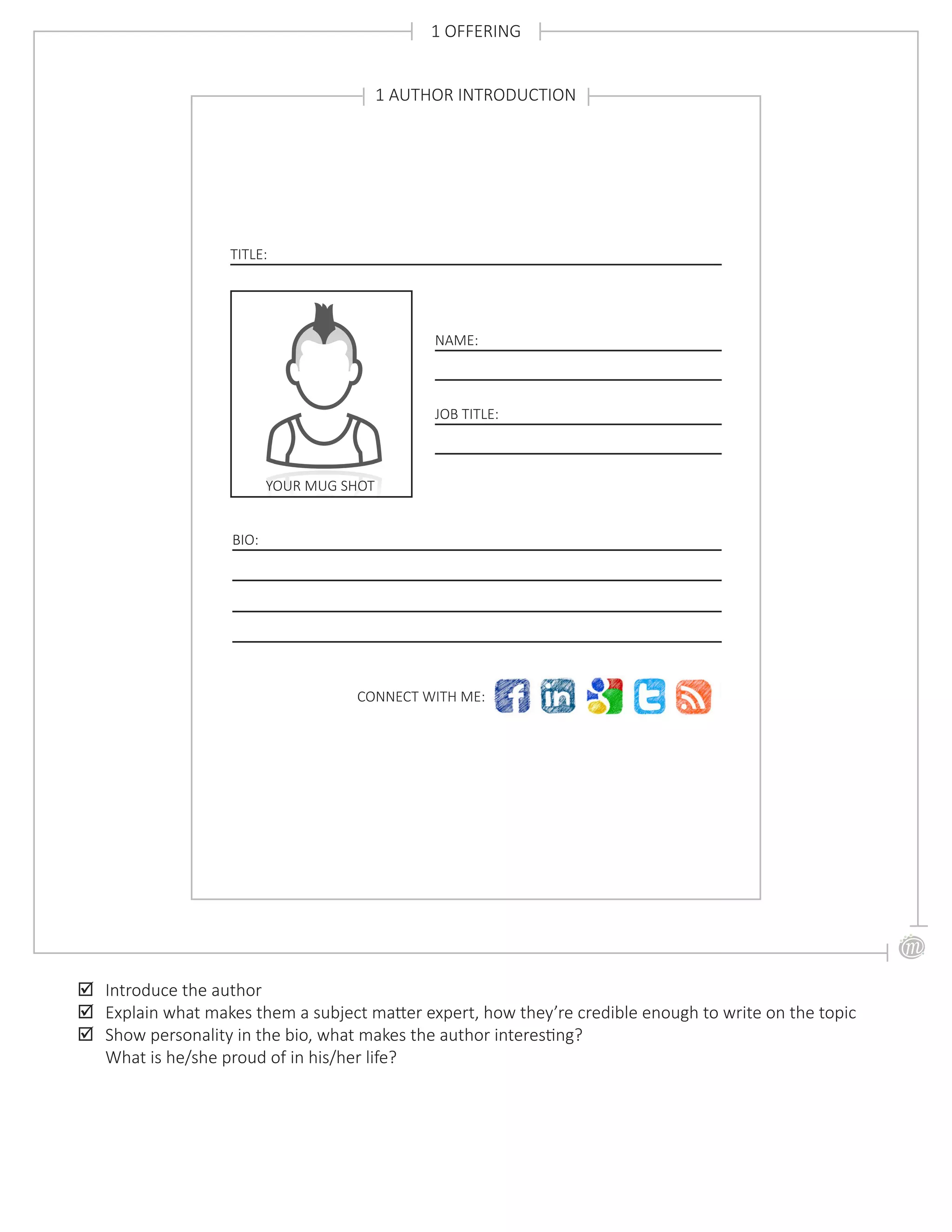 1 OFFERING
;; Introduce the author
;; Explain what makes them a subject matter expert, how they’re credible enough to write on the topic
;; Show personality in the bio, what makes the author interesting?
What is he/she proud of in his/her life?
TITLE:
1 AUTHOR INTRODUCTION
YOUR MUG SHOT
NAME:
JOB TITLE:
BIO:
CONNECT WITH ME:
 