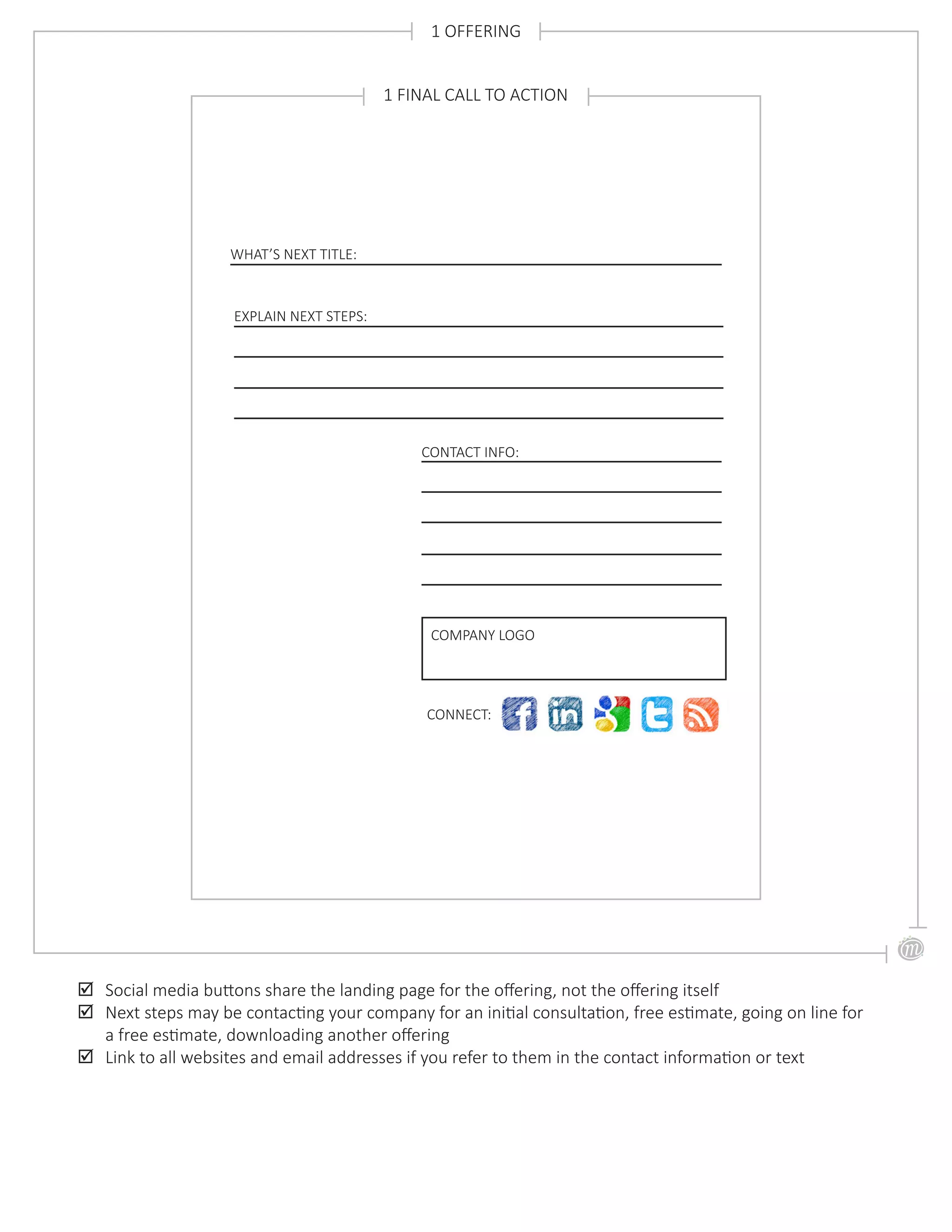 1 OFFERING
;; Social media buttons share the landing page for the offering, not the offering itself
;; Next steps may be contacting your company for an initial consultation, free estimate, going on line for
a free estimate, downloading another offering
;; Link to all websites and email addresses if you refer to them in the contact information or text
WHAT’S NEXT TITLE:
1 FINAL CALL TO ACTION
EXPLAIN NEXT STEPS:
CONNECT:
COMPANY LOGO
CONTACT INFO:
 