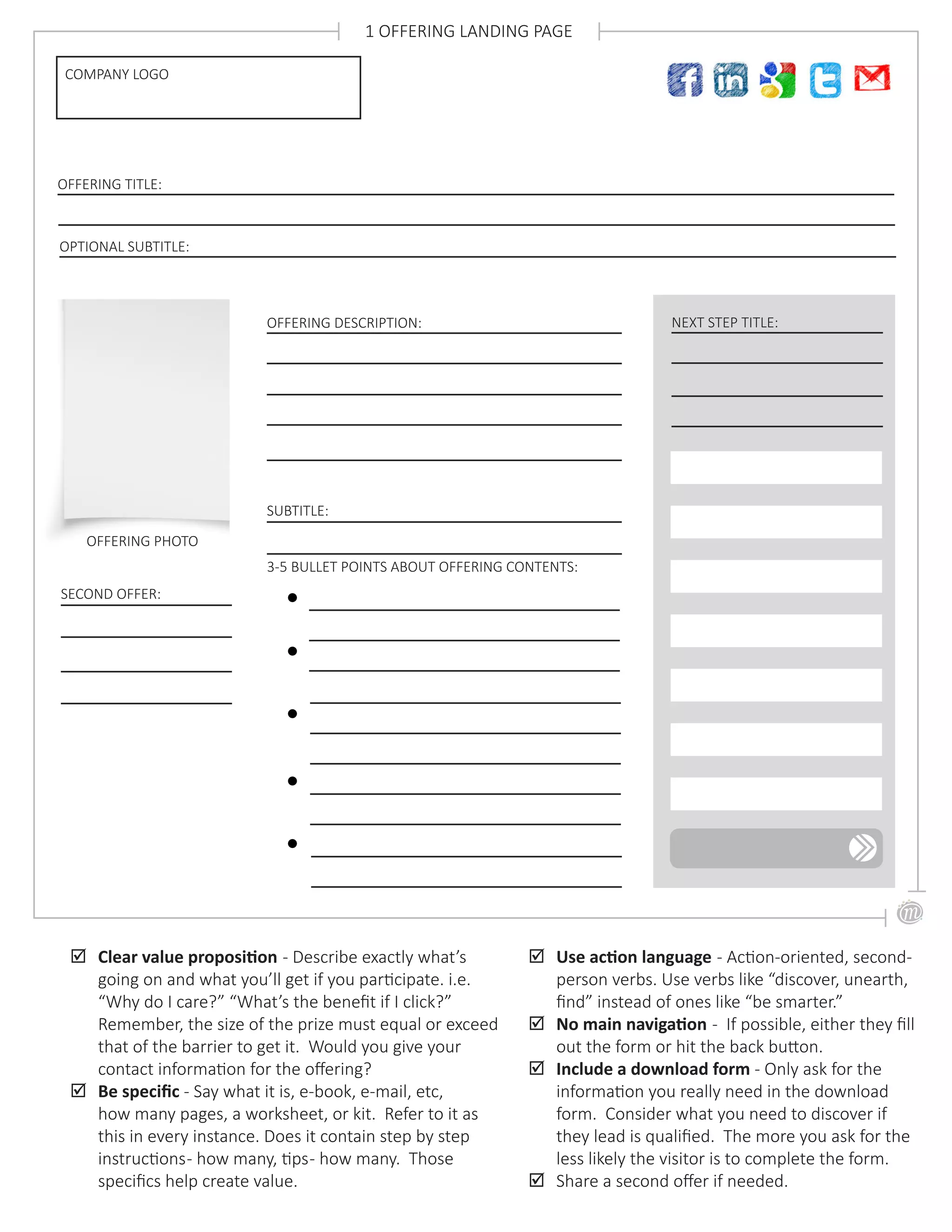 OFFERING DESCRIPTION:
OFFERING PHOTO
COMPANY LOGO
1 OFFERING LANDING PAGE
3-5 BULLET POINTS ABOUT OFFERING CONTENTS:
;; Clear value proposition - Describe exactly what’s
going on and what you’ll get if you participate. i.e.
“Why do I care?” “What’s the benefit if I click?”
Remember, the size of the prize must equal or exceed
that of the barrier to get it. Would you give your
contact information for the offering?
;; Be specific - Say what it is, e-book, e-mail, etc,
how many pages, a worksheet, or kit. Refer to it as
this in every instance. Does it contain step by step
instructions- how many, tips- how many. Those
specifics help create value.
OFFERING TITLE:
OPTIONAL SUBTITLE:
SUBTITLE:
NEXT STEP TITLE:
;; Use action language - Action-oriented, second-
person verbs. Use verbs like “discover, unearth,
find” instead of ones like “be smarter.”
;; No main navigation - If possible, either they fill
out the form or hit the back button.
;; Include a download form - Only ask for the
information you really need in the download
form. Consider what you need to discover if
they lead is qualified. The more you ask for the
less likely the visitor is to complete the form.
;; Share a second offer if needed.
SECOND OFFER:
 