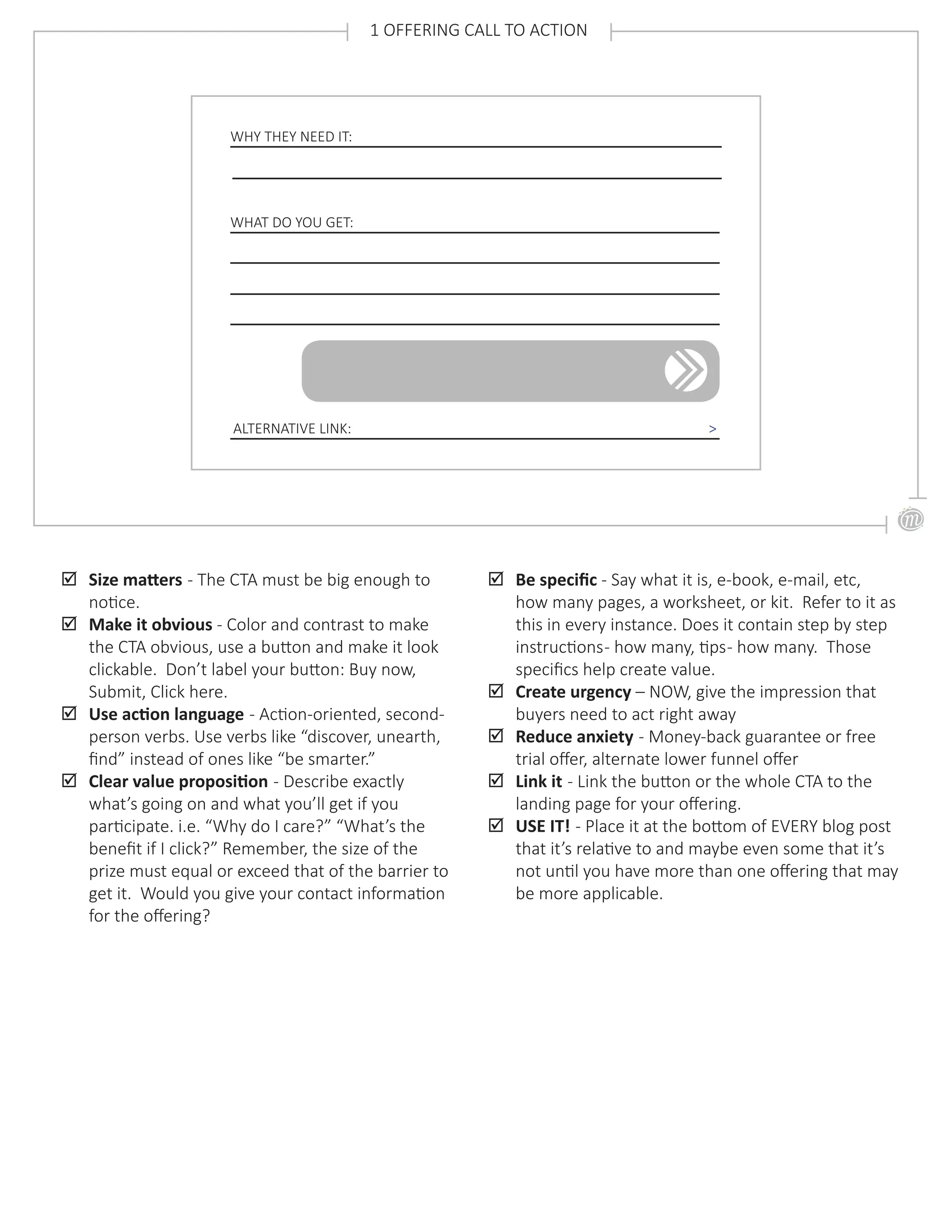 ;; Size matters - The CTA must be big enough to
notice.
;; Make it obvious - Color and contrast to make
the CTA obvious, use a button and make it look
clickable. Don’t label your button: Buy now,
Submit, Click here.
;; Use action language - Action-oriented, second-
person verbs. Use verbs like “discover, unearth,
find” instead of ones like “be smarter.”
;; Clear value proposition - Describe exactly
what’s going on and what you’ll get if you
participate. i.e. “Why do I care?” “What’s the
benefit if I click?” Remember, the size of the
prize must equal or exceed that of the barrier to
get it. Would you give your contact information
for the offering?
WHY THEY NEED IT:
WHAT DO YOU GET:
1 OFFERING CALL TO ACTION
;; Be specific - Say what it is, e-book, e-mail, etc,
how many pages, a worksheet, or kit. Refer to it as
this in every instance. Does it contain step by step
instructions- how many, tips- how many. Those
specifics help create value.
;; Create urgency – NOW, give the impression that
buyers need to act right away
;; Reduce anxiety - Money-back guarantee or free
trial offer, alternate lower funnel offer
;; Link it - Link the button or the whole CTA to the
landing page for your offering.
;; USE IT! - Place it at the bottom of EVERY blog post
that it’s relative to and maybe even some that it’s
not until you have more than one offering that may
be more applicable.
ALTERNATIVE LINK: >
 