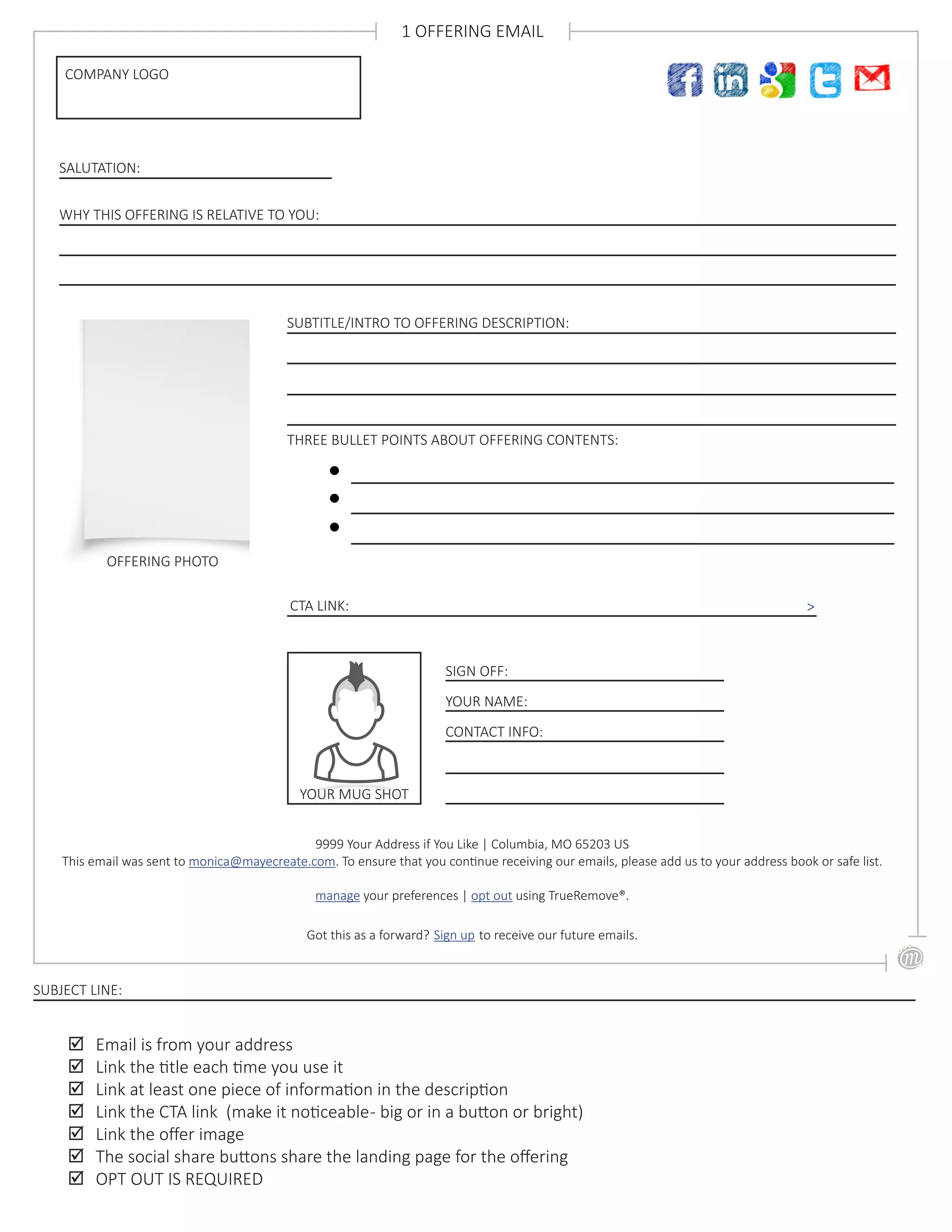 SUBTITLE/INTRO TO OFFERING DESCRIPTION:
SALUTATION:
OFFERING PHOTO
COMPANY LOGO
1 OFFERING EMAIL
WHY THIS OFFERING IS RELATIVE TO YOU:
THREE BULLET POINTS ABOUT OFFERING CONTENTS:
CTA LINK: >
;; Email is from your address
;; Link the title each time you use it
;; Link at least one piece of information in the description
;; Link the CTA link (make it noticeable- big or in a button or bright)
;; Link the offer image
;; The social share buttons share the landing page for the offering
;; OPT OUT IS REQUIRED
SUBJECT LINE:
9999 Your Address if You Like | Columbia, MO 65203 US
This email was sent to monica@mayecreate.com. To ensure that you continue receiving our emails, please add us to your address book or safe list.
manage your preferences | opt out using TrueRemove®.
Got this as a forward? Sign up to receive our future emails.
SIGN OFF:
YOUR NAME:
CONTACT INFO:
YOUR MUG SHOT
 